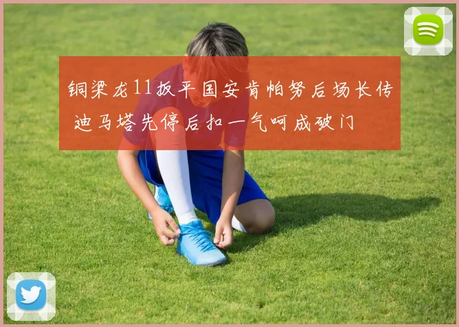 铜梁龙11扳平国安肯帕努后场长传 迪马塔先停后扣一气呵成破门