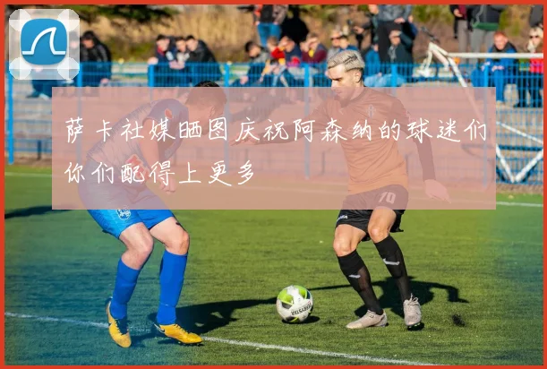 萨卡社媒晒图庆祝阿森纳的球迷们你们配得上更多