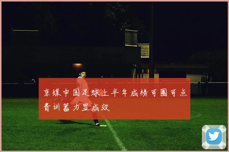 京媒中国足球上半年成绩可圈可点青训蓄力显成效